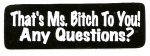 THAT'S MS. BITCH TO YOU, ANY QUESTIONS?